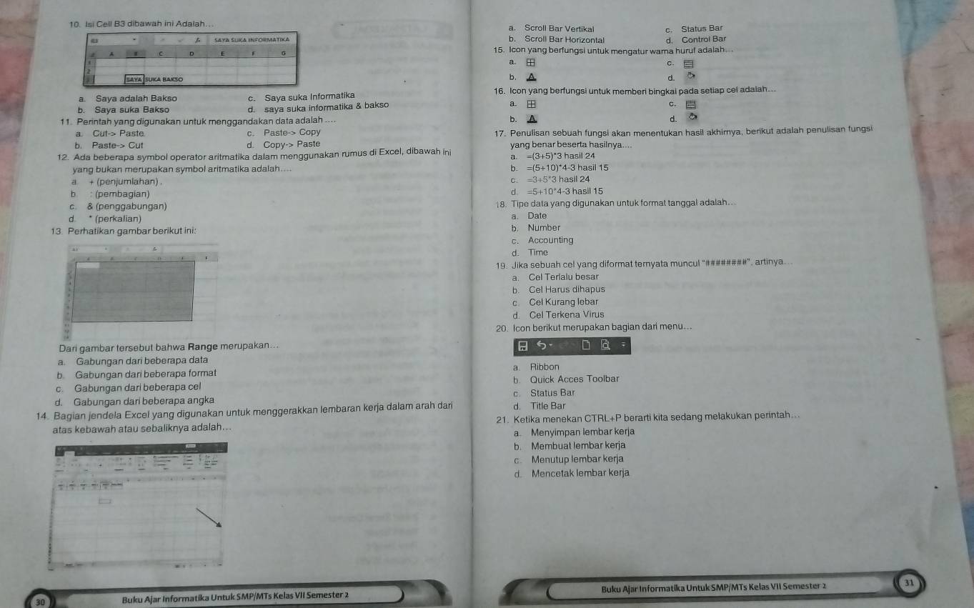 Isi Cell B3 dibawah ini Adalah….. a. Scroll Bar Vertikal c. Status Bar
b. Scroll Bar Horizontal d. Control Bar
15. Icon yang berfungsi untuk mengatur warna huruf adalah.
a. □ 。  
b. d ō
a. Sava adalah Bakso c. Saya suka Informatika 16. Icon yang berfungsi untuk memberi bingkai pada setiap cel adaiah...
b. Saya suka Bakso d. saya suka informatika & bakso a EH
C. =
11. Perintah yang digunakan untuk menggandakan data adalah .... b. d.
a. Cut-> Paste. c. Paste-> Copy 17. Penulisan sebuah fungsi akan menentukan hasil akhirnya, berikut adalah penulisan fungsi
b. Paste-> Cut d Copv-> Paste yang benar beserta hasilnya....
12. Ada beberapa symbol operator aritmatika dalam menggunakan rumus di Excel, dibawah ini a. =(3+5)^4 3 hasil 24
yang bukan merupakan symbol aritmatika adalah.. b. =(5+10)^*4-3 asil 15
C =3+5'3h
a + (penjumlahan) asil 24
b : (pembagian)
d =5+10*4-3 3 hasil 15
c. & (penggabungan) 18. Tipe data yang digunakan untuk format tanggal adalah..
d. * (perkalian) a. Date
13. Perhatikan gambar berikut ini: b. Number
c. Accounting
d. Time
19. Jika sebuah cel yang diformat ternyata muncul “########”, artinya...
a. Cel Terialu besar
b. Cel Harus dihapus
c Cel Kurang lebar
d. Cel Terkena Virus
20. Icon berikut merupakan bagian dari menu...
Dari gambar tersebut bahwa Range merupakan.. ; 5. D là
a. Gabungan dari beberapa data
b. Gabungan dari beberapa format a. Ribbon
c. Gabungan dari beberapa cel b. Quick Acces Toolbar
d. Gabungan dari beberapa angka c. Status Bar
14. Bagian jendela Excel yang digunakan untuk menggerakkan lembaran kerja dalam arah dari d. Title Bar
atas kebawah atau sebaliknya adalah... 21. Ketika menekan CTRL+P berarti kita sedang melakukan perintah...
a Menyimpan lembar kerja
b. Membuat lembar kerja
c. Menutup lembar kerja
d. Mencetak lembar kerja
Buku Ajar Informatika Untuk SMP/MTs Kelas VII Semester 2 Buku Ajar Informatika Untuk SMP/MTs Kelas VII Semester 2 31