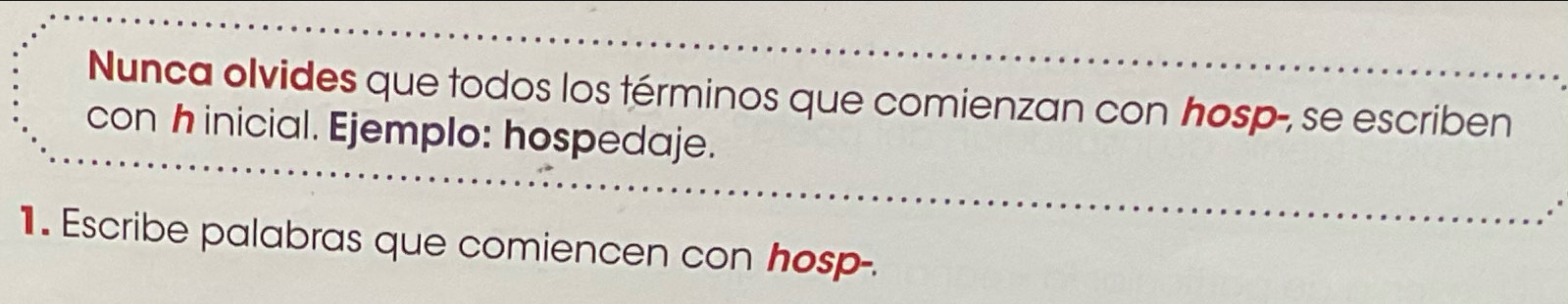 Nunca olvides que todos los términos que comienzan con hosp-, se escriben 
con h inicial. Ejemplo: hospedaje. 
1 . Escribe palabras que comiencen con hosp-.