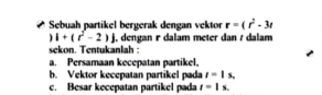 Sebuah partikel bergerak dengan vektor r=(r^2-3t
i+(r^2-2)j , dengan r dalam meter dan / dalam 
sekon. Tentukanlah : 
a. Persamaan kecepatan partikel. 
b. Vektor kecepatan partikel pada t=1s. 
c. Besar kecepatan partikel pada t=|s.