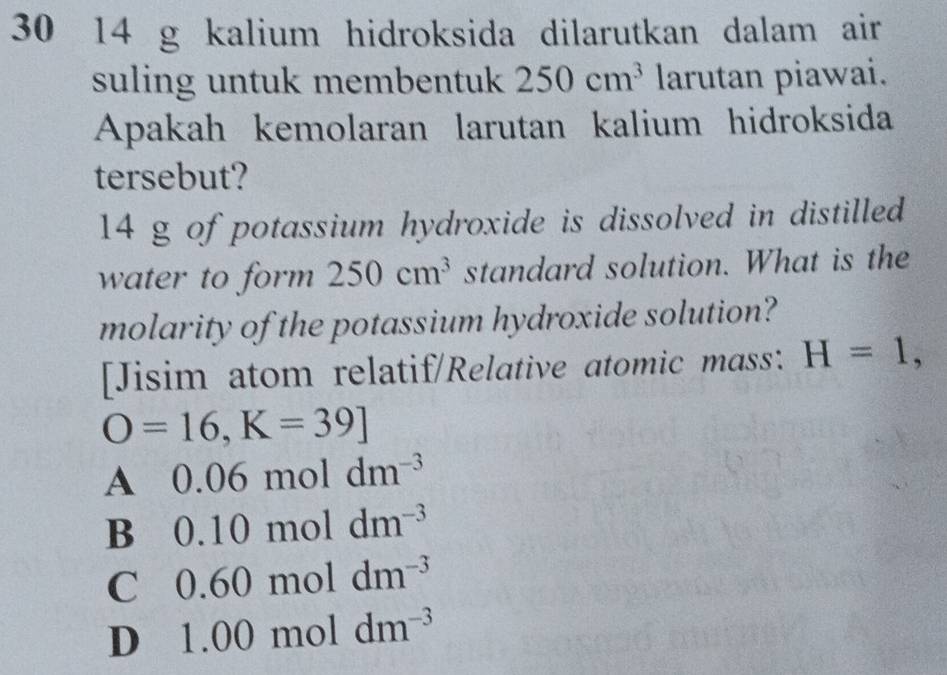 30 14 g kalium hidroksida dilarutkan dalam air
suling untuk membentuk 250cm^3 larutan piawai.
Apakah kemolaran larutan kalium hidroksida
tersebut?
14 g of potassium hydroxide is dissolved in distilled
water to form 250cm^3 standard solution. What is the
molarity of the potassium hydroxide solution?
[Jisim atom relatif/Relative atomic mass: H=1,
O=16,K=39]
A 0.06 mol dm^(-3)
B 0.10 mol dm^(-3)
C 0.60 mol dm^(-3)
D 1.00 mol dm^(-3)