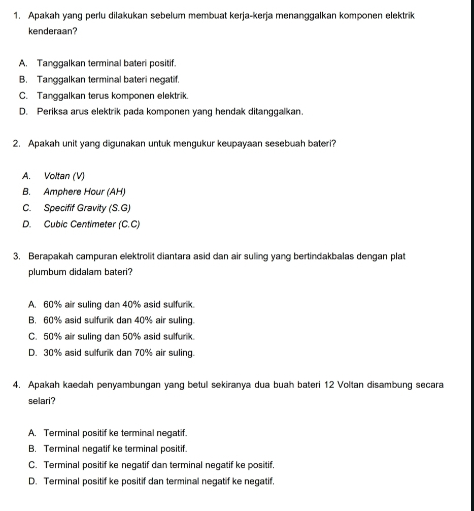 Apakah yang perlu dilakukan sebelum membuat kerja-kerja menanggalkan komponen elektrik
kenderaan?
A. Tanggalkan terminal bateri positif.
B. Tanggalkan terminal bateri negatif.
C. Tanggalkan terus komponen elektrik.
D. Periksa arus elektrik pada komponen yang hendak ditanggalkan.
2. Apakah unit yang digunakan untuk mengukur keupayaan sesebuah bateri?
A. Voltan (V)
B. Amphere Hour (AH)
C. Specifif Gravity (S.G)
D. Cubic Centimeter (C.C)
3. Berapakah campuran elektrolit diantara asid dan air suling yang bertindakbalas dengan plat
plumbum didalam bateri?
A. 60% air suling dan 40% asid sulfurik.
B. 60% asid sulfurik dan 40% air suling.
C. 50% air suling dan 50% asid sulfurik.
D. 30% asid sulfurik dan 70% air suling.
4. Apakah kaedah penyambungan yang betul sekiranya dua buah bateri 12 Voltan disambung secara
selari?
A. Terminal positif ke terminal negatif.
B. Terminal negatif ke terminal positif.
C. Terminal positif ke negatif dan terminal negatif ke positif.
D. Terminal positif ke positif dan terminal negatif ke negatif.