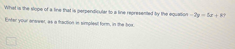 What is the slope of a line that is perpendicular to a line represented by the equation -2y=5x+8 ? 
Enter your answer, as a fraction in simplest form, in the box.