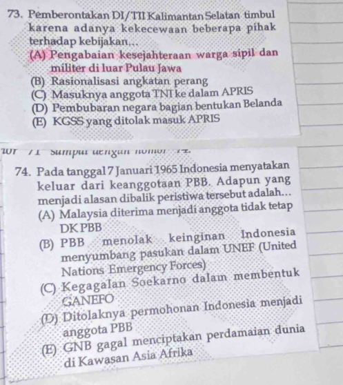 Pemberontakan DI/TII Kalimantan Selatan timbul
karena adanya kekecewaan beberapa pihak
terhadap kebijakan...
(A) Pengabaian kesejahteraan warga sipil dan
militer di luar Pulau Jawa
(B) Rasionalisasi angkatan perang
(C) Masuknya anggota TNI ke dalam APRIS
(D) Pembubaran negara bagian bentukan Belanda
(E) KGSS yang ditolak masuk APRIS
0 r 7 1 Sumpul den gan nomo n 1
74. Pada tanggal 7 Januari 1965 Indonesia menyatakan
keluar dari keanggotaan PBB. Adapun yang
menjadi alasan dibalik peristiwa tersebut adalah….
(A) Malaysia diterima menjadí anggota tidak tetap
DK PBB
(B) PBB menolak keinginan Indonesia
menyumbang pasukan dalam UNEF (United
Nations Emergency Forces)
(C) Kegagalan Soekarno dalam membentuk
GANEFO
(D) Ditolaknya permohonan Indonesia menjadi
anggota PBB
(E) GNB gagal menciptakan perdamaian dunia
di Kawasan Asia Afrika