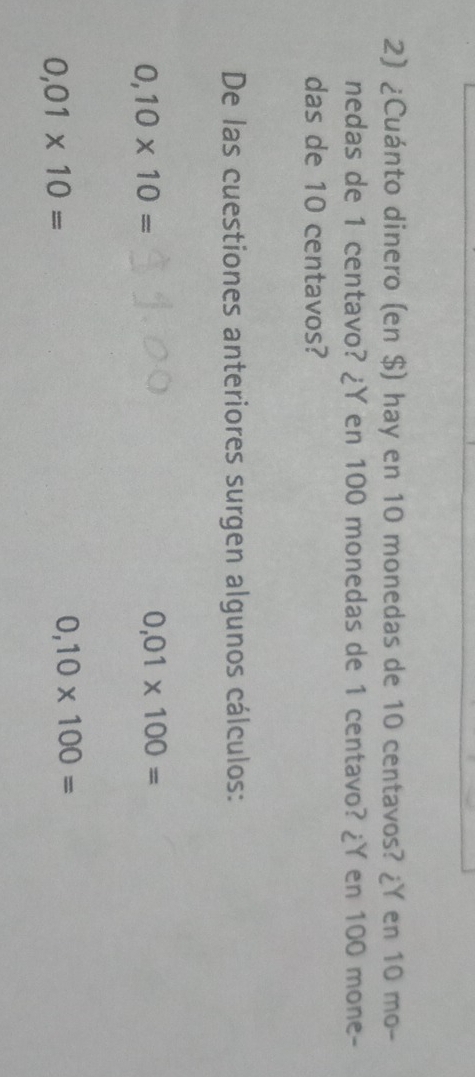 ¿Cuánto dinero (en $) hay en 10 monedas de 10 centavos? ¿Y en 10 mo-
nedas de 1 centavo? ¿ Y en 100 monedas de 1 centavo? ¿Y en 100 mone-
das de 10 centavos?
De las cuestiones anteriores surgen algunos cálculos:
0,10* 10=
0,01* 100=
0,01* 10=
0,10* 100=