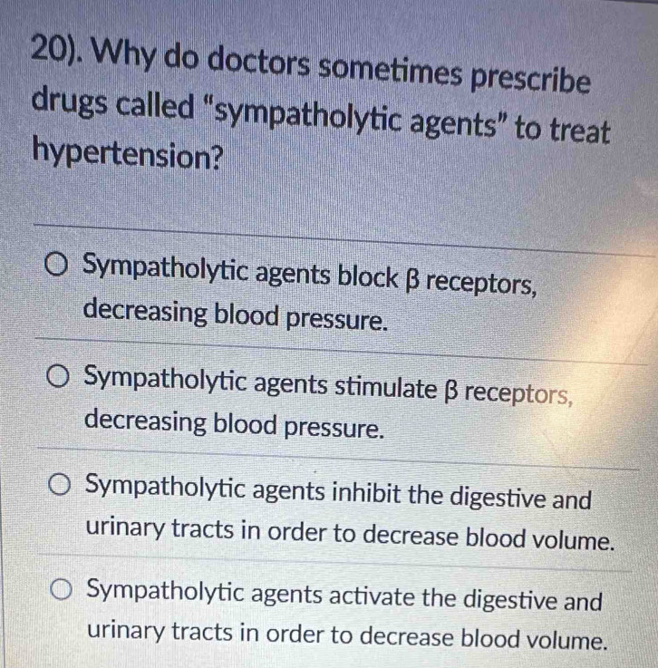 20). Why do doctors sometimes prescribe
drugs called “sympatholytic agents” to treat
hypertension?
_
Sympatholytic agents block β receptors,
decreasing blood pressure.
Sympatholytic agents stimulate β receptors,
decreasing blood pressure.
Sympatholytic agents inhibit the digestive and
urinary tracts in order to decrease blood volume.
Sympatholytic agents activate the digestive and
urinary tracts in order to decrease blood volume.