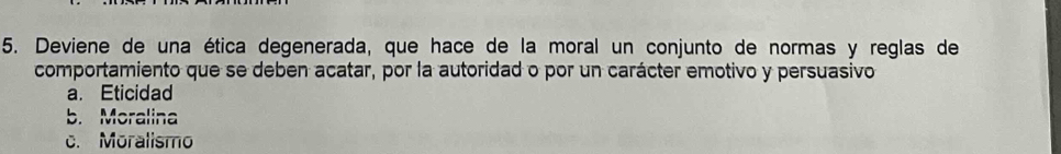 Deviene de una ética degenerada, que hace de la moral un conjunto de normas y reglas de
comportamiento que se deben acatar, por la autoridad o por un carácter emotivo y persuasivo
a. Eticidad
b. Moralina
c. Moralismo