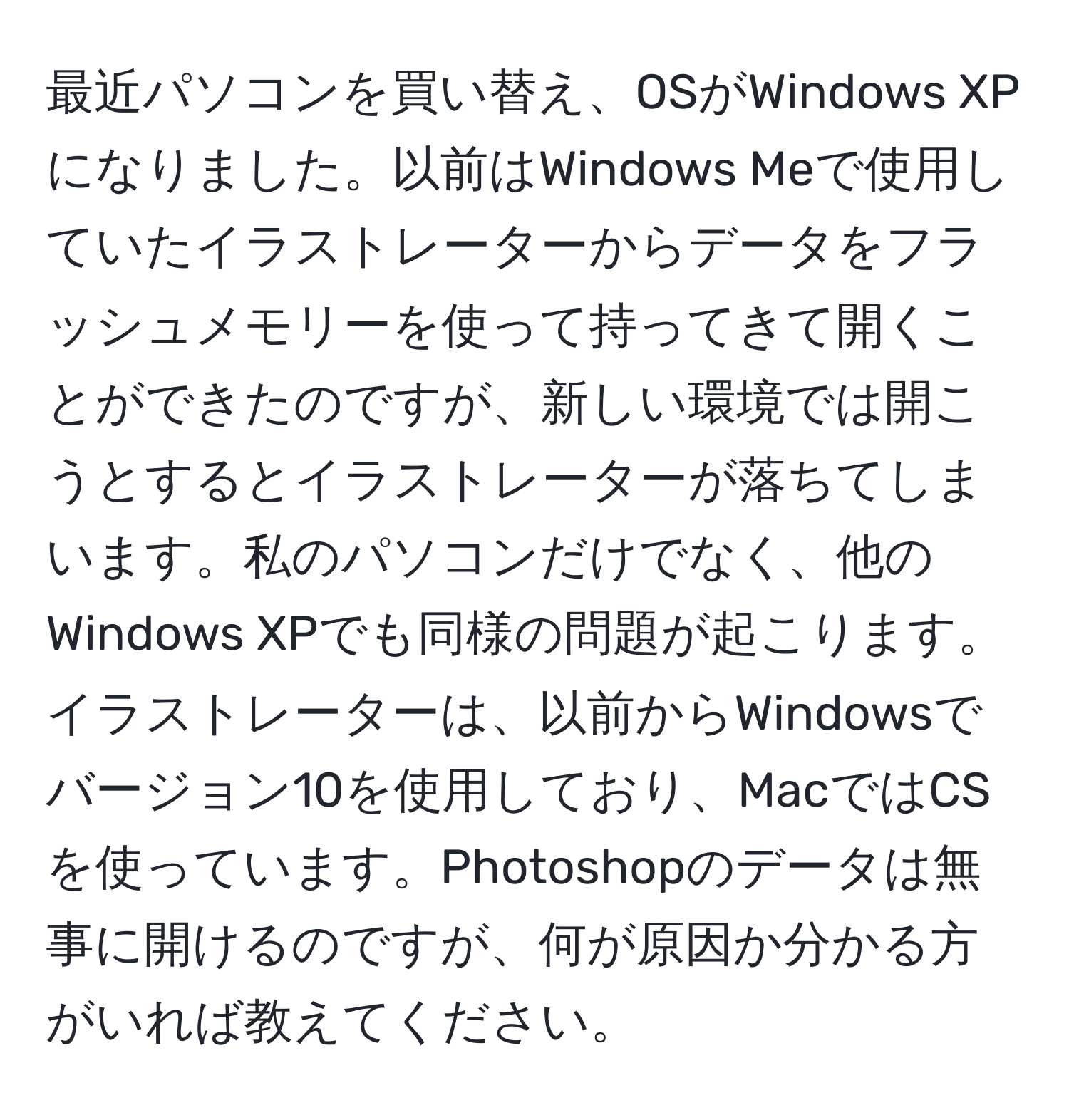 最近パソコンを買い替え、OSがWindows XPになりました。以前はWindows Meで使用していたイラストレーターからデータをフラッシュメモリーを使って持ってきて開くことができたのですが、新しい環境では開こうとするとイラストレーターが落ちてしまいます。私のパソコンだけでなく、他のWindows XPでも同様の問題が起こります。イラストレーターは、以前からWindowsでバージョン10を使用しており、MacではCSを使っています。Photoshopのデータは無事に開けるのですが、何が原因か分かる方がいれば教えてください。