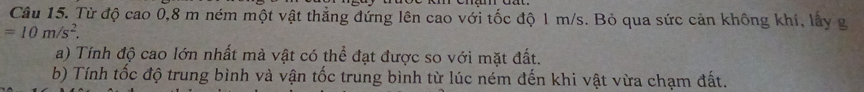 Từ độ cao 0, 8 m ném một vật thẳng đứng lên cao với tốc độ 1 m/s. Bỏ qua sức cản không khí, lấy g
=10m/s^2. 
a) Tính độ cao lớn nhất mà vật có thể đạt được so với mặt đất. 
b) Tính tốc độ trung bình và vận tốc trung bình từ lúc ném đến khi vật vừa chạm đất.