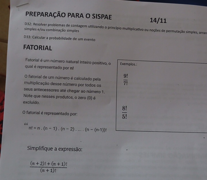 PREPARAÇÃO PARA O SISPAE 14/11 
* D32: Resolver problemas de contagem utilizando o princípio multiplicativo ou noções de permutação simples, arram 
simples e/ou combinação simples 
D33: Calcular a probabilidade de um evento 
FATORIAL 
Fatorial é um número natural inteiro positivo, o Exemplos.: 
qual é representado por n! 
O fatorial de um número é calculado pela  9!/7! 
multiplicação desse número por todos os 
seus antecessores até chegar ao número 1. 
Note que nesses produtos, o zero (0) é 
excluído. 
O fatorial é representado por:
 8!/5! 
n!=n.(n-1).(n-2)....(n-(n-1))!
Simplifique a expressão:
 ((n+2)!+(n+1)!)/(n+1)! 