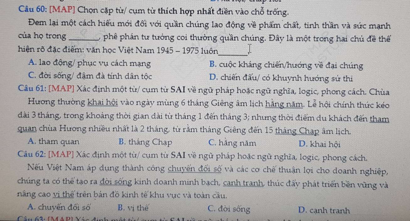 [MAP] Chọn cặp từ/ cụm từ thích hợp nhất điền vào chỗ trống.
Đem lại một cách hiểu mới đối với quần chúng lao động về phẩm chất, tinh thần và sức mạnh
của họ trong_ , phê phán tư tưởng coi thường quần chúng. Đây là một trong hai chủ đề thể
hiện rõ đặc điểm: văn học Việt Nam 1945 - 1975 luôn_ I
A. lao động/ phục vụ cách mạng B. cuộc kháng chiến/hướng về đại chúng
C. đời sống/ đậm đà tính dân tộc D. chiến đấu/ có khuynh hướng sử thi
Câu 61: [MAP] Xác định một từ/ cụm từ SAI về ngữ pháp hoặc ngữ nghĩa, logic, phong cách. Chùa
Hương thường khai hội vào ngày mùng 6 tháng Giêng âm lịch hằng năm. Lễ hội chính thức kéo
dài 3 tháng, trong khoảng thời gian dài từ tháng 1 đến tháng 3; nhưng thời điểm du khách đến tham
quan chùa Hương nhiều nhất là 2 tháng, từ rằm tháng Giêng đến 15 tháng Chạp âm lịch.
A. tham quan B. tháng Chạp C. hằng năm D. khai hội
Câu 62: [MAP] Xác định một từ/ cụm từ SAI về ngữ pháp hoặc ngữ nghĩa, logic, phong cách.
Nếu Việt Nam áp dụng thành công chuyển đổi số và các cơ chế thuận lợi cho doanh nghiệp,
chúng ta có thể tạo ra đời sống kinh doanh minh bạch, canh tranh, thúc đẩy phát triển bền vũng và
nâng cao vị thế trên bản đồ kinh tế khu vực và toàn cầu.
A. chuyển đổi số B. vị thế C. đời sống D. cạnh tranh
Câu 62, [M a D] Váo đnh a