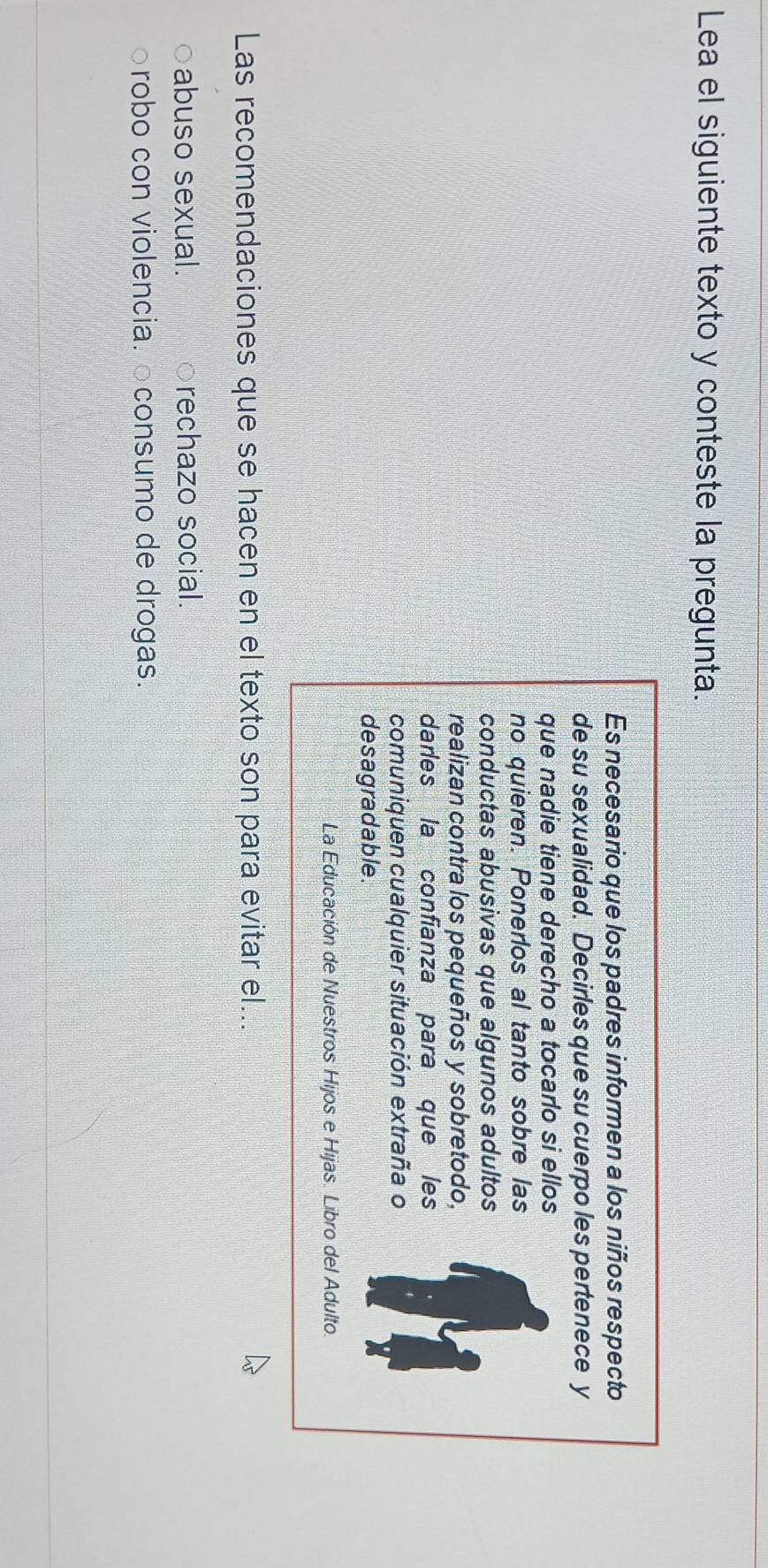 Lea el siguiente texto y conteste la pregunta.
Es necesario que los padres informen a los niños respecto
de su sexualidad. Decirles que su cuerpo les pertenece y
que nadie tiene derecho a tocarlo si ellos
no quieren. Ponerlos al tanto sobre las
conductas abusivas que algunos adultos
realizan contra los pequeños y sobretodo,
darles la confianza para que les
comuniquen cualquier situación extraña o
desagradable.
La Educación de Nuestros Hijos e Hijas. Libro del Adulto.
Las recomendaciones que se hacen en el texto son para evitar el...
abuso sexual. rechazo social.
○robo con violencia. ○consumo de drogas.