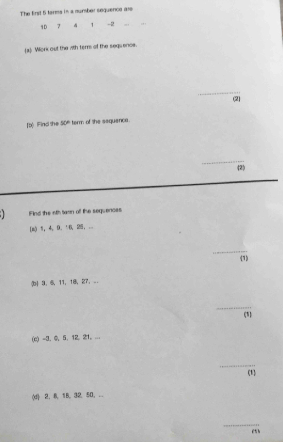 The first 5 terms in a number sequence are
10 7 4 1 -2.,, 
(a) Work out the 7th term of the sequence. 
_ 
(2) 
(b) Find the 50^(th) term of the sequence. 
_ 
(2) 
) Find the nth term of the sequences 
(a) 1, 4, 9, 16, 25, ... 
_ 
(1) 
(b) 3, 6, 11, 18, 27, ... 
_ 
(1) 
(c) -3, 0, 5, 12, 21, ... 
_ 
(1) 
(d) 2, 8, 18, 32, 50, ... 
_ 
(1)