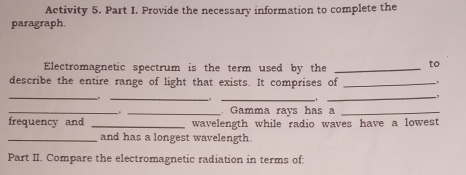 Activity 5. Part I. Provide the necessary information to complete the 
paragraph 
Electromagnetic spectrum is the term used by the_ 
to 
describe the entire range of light that exists. It comprises of_ 
_ 
_ 
_ 
_, 
_ 
_ Gamma rays has a_ 
frequency and _wavelength while radio waves have a lowest 
_and has a longest wavelength. 
Part II. Compare the electromagnetic radiation in terms of