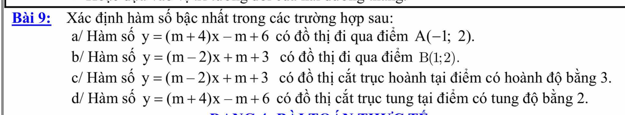 Xác định hàm số bậc nhất trong các trường hợp sau: 
a/ Hàm số y=(m+4)x-m+6 có đồ thị đi qua điểm A(-1;2). 
b/ Hàm số y=(m-2)x+m+3 có đồ thị đi qua điểm B(1;2). 
c/ Hàm số y=(m-2)x+m+3 có đồ thị cắt trục hoành tại điểm có hoành độ bằng 3. 
d/ Hàm số y=(m+4)x-m+6 có đồ thị cắt trục tung tại điểm có tung độ bằng 2.