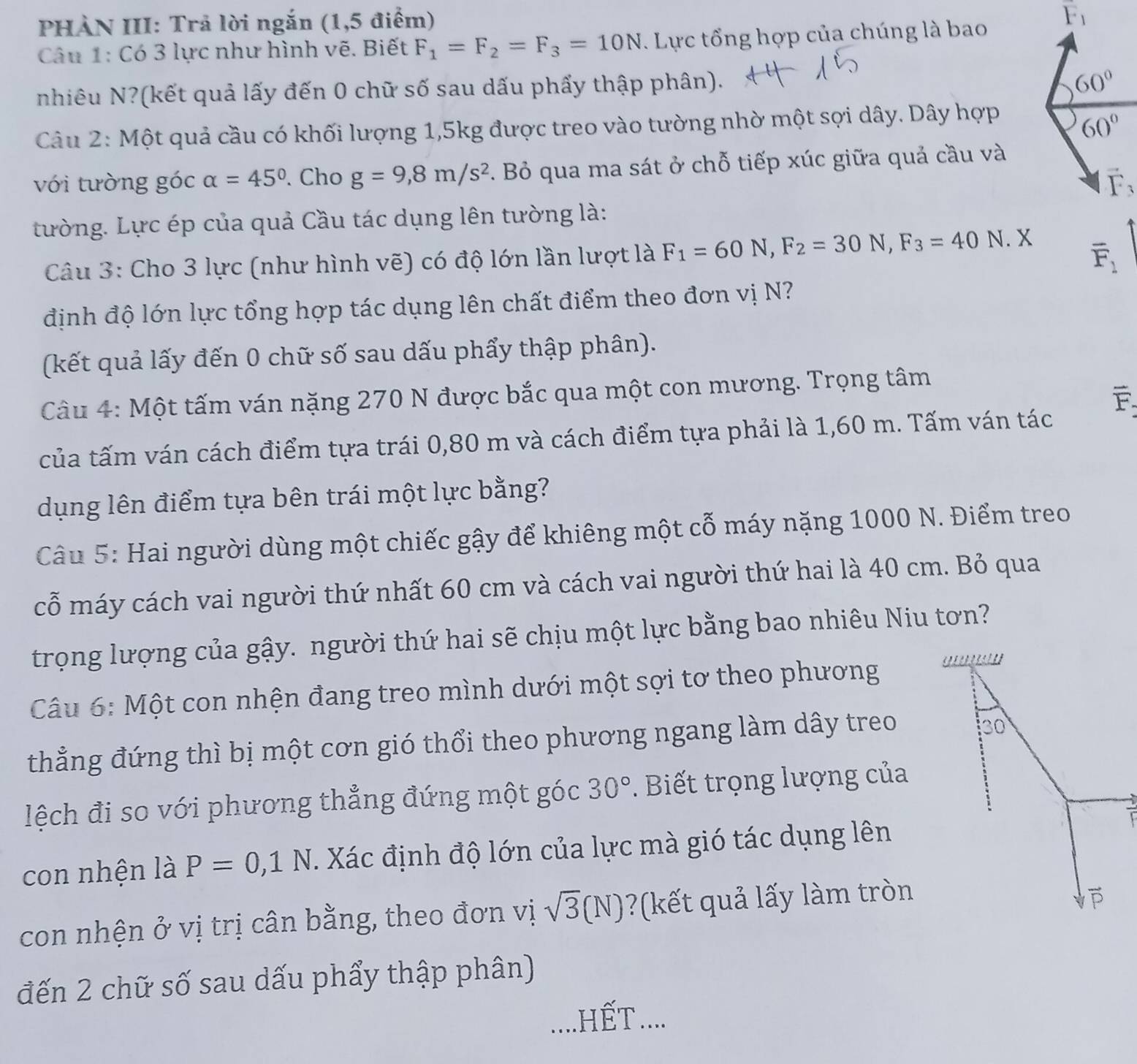 PHÀN III: Trả lời ngắn (1,5 điểm)
F_1
Câu 1: Có 3 lực như hình vẽ. Biết F_1=F_2=F_3=10N. Lực tổng hợp của chúng là bao
nhiêu N?(kết quả lấy đến 0 chữ số sau dấu phẩy thập phân).
60°
Câu 2: Một quả cầu có khối lượng 1,5kg được treo vào tường nhờ một sợi dây. Dây hợp
60°
với tường góc alpha =45°. Cho g=9,8m/s^2. Bỏ qua ma sát ở chỗ tiếp xúc giữa quả cầu và
vector F_3
tường. Lực ép của quả Cầu tác dụng lên tường là:
*Câu 3: Cho 3 lực (như hình vẽ) có độ lớn lần lượt là F_1=60N,F_2=30N,F_3=40 N. X
overline F_1
định độ lớn lực tổng hợp tác dụng lên chất điểm theo đơn vị N?
(kết quả lấy đến 0 chữ số sau dấu phẩy thập phân).
Câu 4: Một tấm ván nặng 270 N được bắc qua một con mương. Trọng tâm
F
của tấm ván cách điểm tựa trái 0,80 m và cách điểm tựa phải là 1,60 m. Tấm ván tác
dụng lên điểm tựa bên trái một lực bằng?
Câu 5: Hai người dùng một chiếc gậy để khiêng một cỗ máy nặng 1000 N. Điểm treo
cỗ máy cách vai người thứ nhất 60 cm và cách vai người thứ hai là 40 cm. Bỏ qua
trọng lượng của gậy. người thứ hai sẽ chịu một lực bằng bao nhiêu Niu tơn?
Câu 6: Một con nhện đang treo mình dưới một sợi tơ theo phương a    '
thẳng đứng thì bị một cơn gió thổi theo phương ngang làm dây treo
30
lệch đi so với phương thẳng đứng một góc 30°.  Biết trọng lượng của
con nhện là P=0,1N. Xác định độ lớn của lực mà gió tác dụng lên
1
con nhện ở vị trị cân bằng, theo đơn vị sqrt(3)(N) ?(kết quả lấy làm tròn
đến 2 chữ số sau dấu phẩy thập phân)
_.HếT....