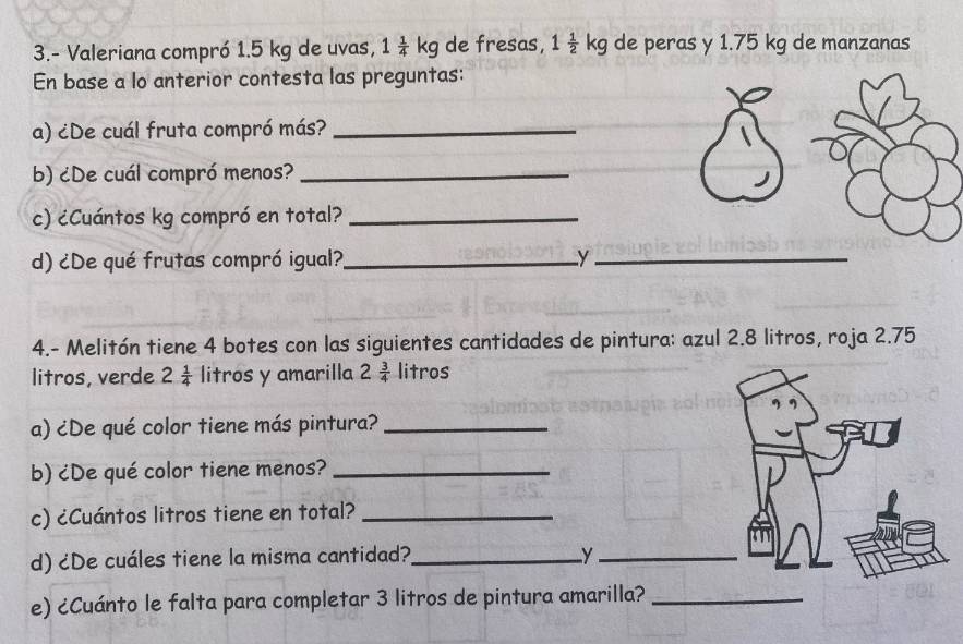 3.- Valeriana compró 1.5 kg de uvas, 1 1/4 kg de fresas, 1 1/2 kg de peras y 1.75 kg de manzanas 
En base a lo anterior contesta las preguntas: 
a) ¿De cuál fruta compró más?_ 
b) ¿De cuál compró menos?_ 
c) ¿Cuántos kg compró en total?_ 
d) ¿De qué frutas compró igual?_ y_ 
4.- Melitón tiene 4 botes con las siguientes cantidades de pintura: azul 2.8 litros, roja 2.75
litros, verde 2 1/4  litros y amarilla 2 3/4  litros
a) ¿De qué color tiene más pintura?_ 
b) ¿De qué color tiene menos?_ 
c) ¿Cuántos litros tiene en total?_ 
d) ¿De cuáles tiene la misma cantidad?_ y_ 
e) ¿Cuánto le falta para completar 3 litros de pintura amarilla?_