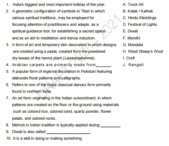 India's biggest and most important holiday of the year. A. Truck Art
2. A geometric configuration of symbols in Tibet in which B. Katak / Kathak
various spiritual traditions, may be employed for C. Hindu Wed dings
focusing attention of practitioners and adepts, as a D. Festival of Lights
spiritual guidance tool, for establishing a sacred space E. Diwali
and as an aid to meditation and trance induction. F. Mendhi
3. A form of art and temporary skin decoration in which designs G. Mandala
are created using a paste, created from the powdered H. Wool/ Sheep's Wool
dry leaves of the henna plant (Lawsoniainermis). I. Craft
4. Arabian carpets are primarily made from _J. Rangoli
5. A popular form of regional decoration in Pakistan featuring
elaborate floral patterns and calligraphy.
6. Refers to one of the major classical dances form primarily
found in northern India.
7. An art form originating in the Indian subcontinent, in which
patterns are created on the floor or the ground using materials
such as colored rice, colored sand, quartz powder, flower
petals, and colored rocks.
8. Mehndi in Indian tradition is typically applied during_
9. Diwali is also called_
` .
10. It is a skill in doing or making something.