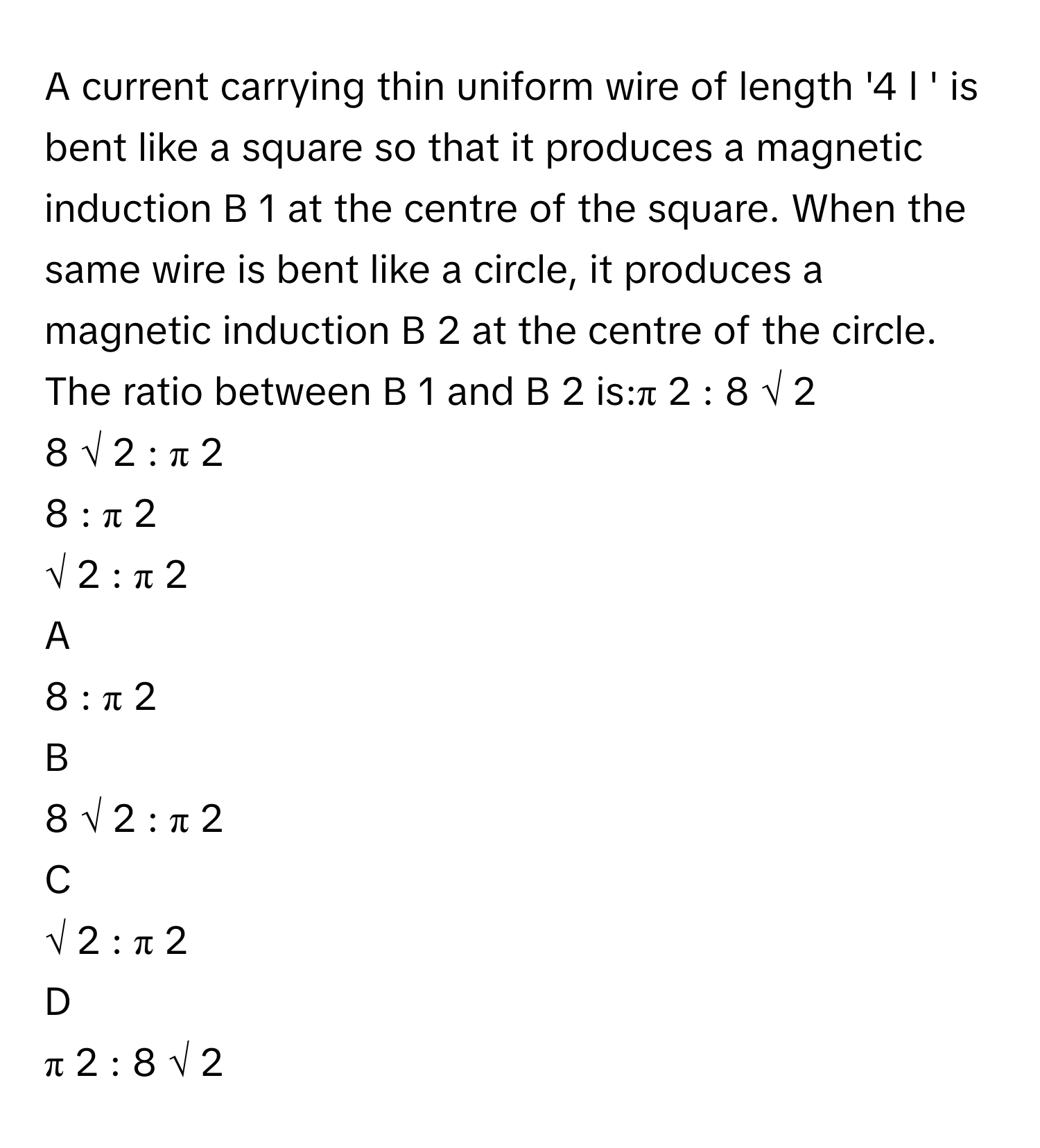 A current carrying thin uniform wire of length '4  l     ' is bent like a square so that it produces a magnetic induction B     1          at the centre of the square. When the same wire is bent like a circle, it produces a magnetic induction B     2          at the centre of the circle. The ratio between B     1          and B     2          is:π     2      :  8  √  2         
8  √  2      :  π     2         
8  :  π     2         
√  2      :  π     2         

A  
8  :  π     2          


B  
8  √  2      :  π     2          


C  
√  2      :  π     2          


D  
π     2      :  8  √  2