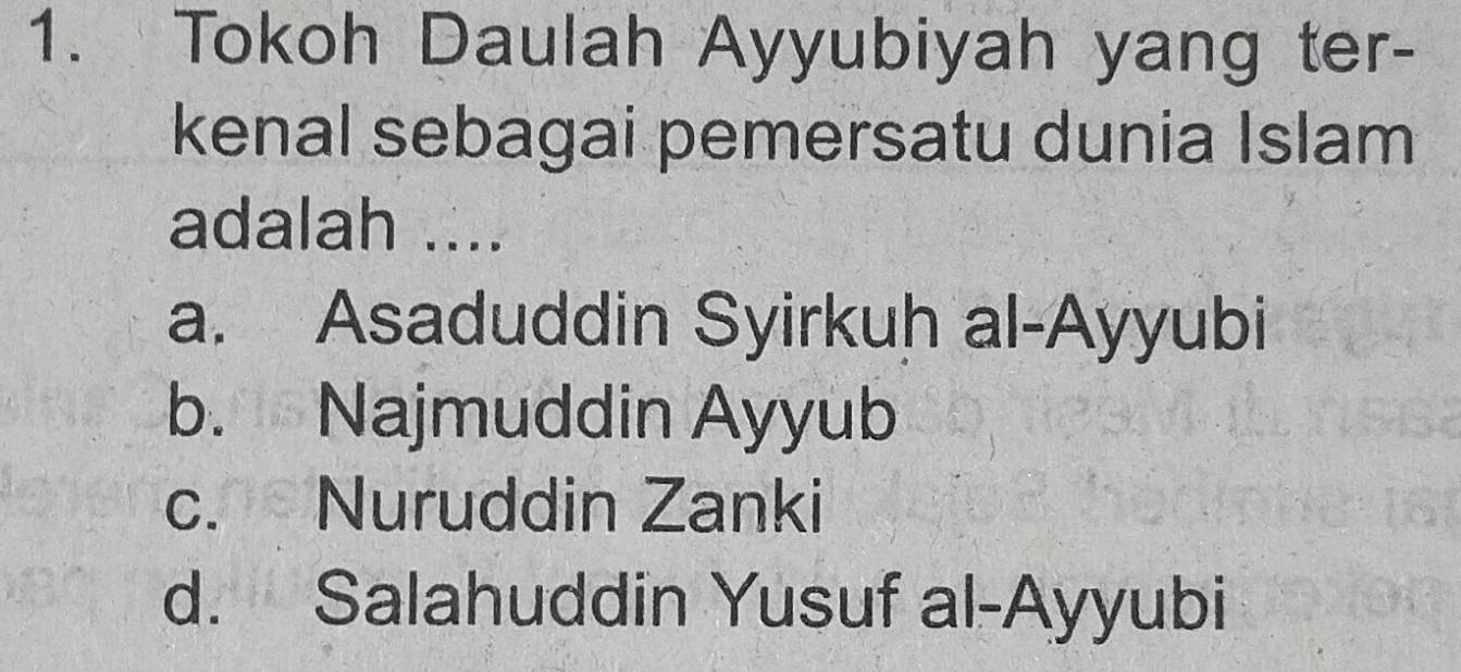 Tokoh Daulah Ayyubiyah yang ter-
kenal sebagai pemersatu dunia Islam
adalah ....
a. Asaduddin Syirkuh al-Ayyubi
b. Najmuddin Ayyub
c. Nuruddin Zanki
d. Salahuddin Yusuf al-Ayyubi