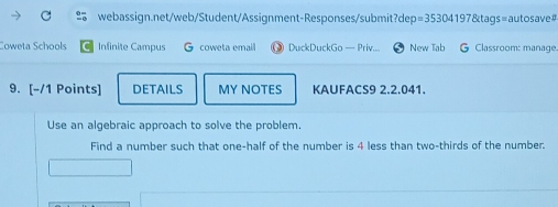 Coweta Schools Infinite Campus G coweta emall DuckDuckGo — Priv.... New Tab G Classroom: manage. 
9. [-/1 Points] DETAILS MY NOTES KAUFACS9 2.2.041. 
Use an algebraic approach to solve the problem. 
Find a number such that one-half of the number is 4 less than two-thirds of the number.