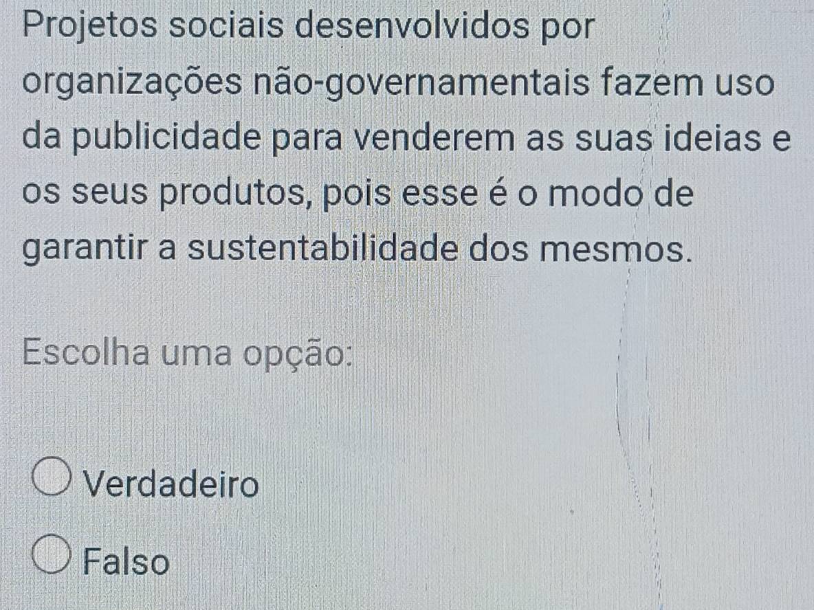 Projetos sociais desenvolvidos por
organizações não-governamentais fazem uso
da publicidade para venderem as suas ideias e
os seus produtos, pois esse é o modo de
garantir a sustentabilidade dos mesmos.
Escolha uma opção:
Verdadeiro
Falso