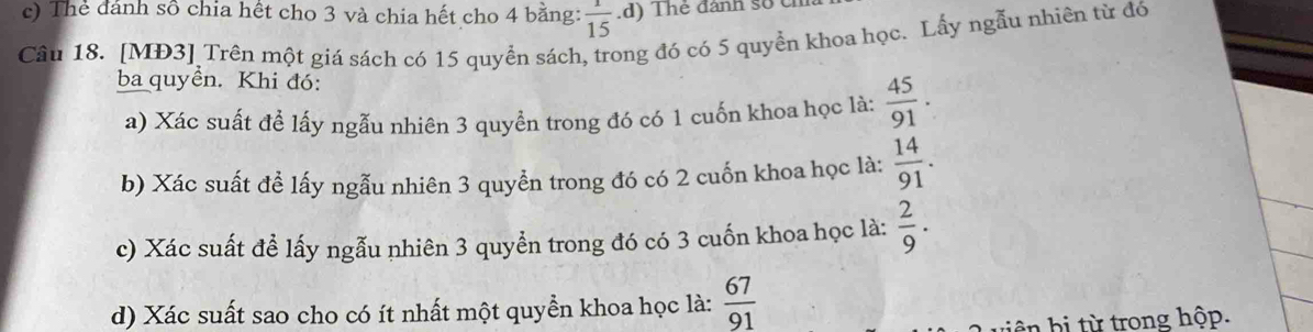 Thẻ dánh sô chia hết cho 3 và chia hết cho 4 bằng:  1/15  d ) Thé đánh số c 
Câu 18. [MĐ3] Trên một giá sách có 15 quyển sách, trong đó có 5 quyền khoa học. Lấy ngẫu nhiên từ đó 
ba quyền. Khi đó: 
a) Xác suất để lấy ngẫu nhiên 3 quyền trong đó có 1 cuốn khoa học là:  45/91 . 
b) Xác suất để lấy ngẫu nhiên 3 quyền trong đó có 2 cuốn khoa học là:  14/91 . 
c) Xác suất để lấy ngẫu nhiên 3 quyển trong đó có 3 cuốn khoa học là:  2/9 . 
d) Xác suất sao cho có ít nhất một quyền khoa học là:  67/91 
iên bi từ trong hộp.