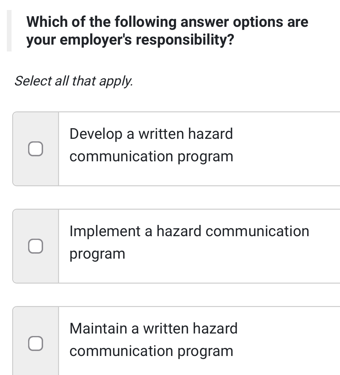 Which of the following answer options are
your employer's responsibility?
Select all that apply.
Develop a written hazard
communication program
Implement a hazard communication
program
Maintain a written hazard
communication program