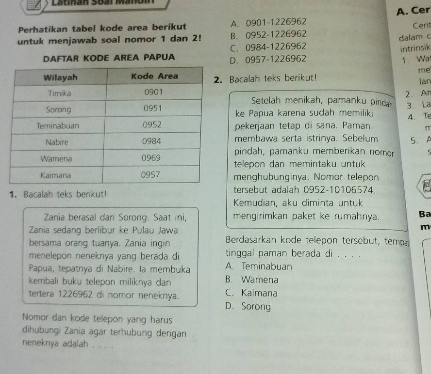 Lathan 36al Maom
Perhatikan tabel kode area berikut A. 0901-1226962 A. Cer
Ceri
untuk menjawab soal nomor 1 dan 2! B. 0952-1226962
C. 0984-1226962 dalam c
intrinsik
DAFTAR KODE AREA PAPUA
D. 0957-1226962 1. Wa
me
Bacalah teks berikut! lan
2. Ar
Setelah menikah, pamanku pindah 3. La
ke Papua karena sudah memiliki
pekerjaan tetap di sana. Paman 4. Te
r
membawa serta istrinya. Sebelum 5.A
pindah, pamanku memberikan nomor S
telepon dan memintaku untuk
menghubunginya. Nomor telepon
1. Bacalah teks berikut! tersebut adalah 0952-10106574.
Kemudian, aku diminta untuk
Zania berasal dari Sorong. Saat ini, mengirimkan paket ke rumahnya. Ba
Zania sedang berlibur ke Pulau Jawa
m
bersama orang tuanya. Zania ingin
Berdasarkan kode telepon tersebut, tempa
menelepon neneknya yang berada di tinggal paman berada di . . . .
Papua, tepatnya di Nabire. la membuka A. Teminabuan
kembali buku telepon miliknya dan B. Wamena
tertera 1226962 di nomor neneknya. C. Kaimana
D. Sorong
Nomor dan kode telepon yang harus
dihubungi Zania agar terhubung dengan
neneknya adalah . . . .