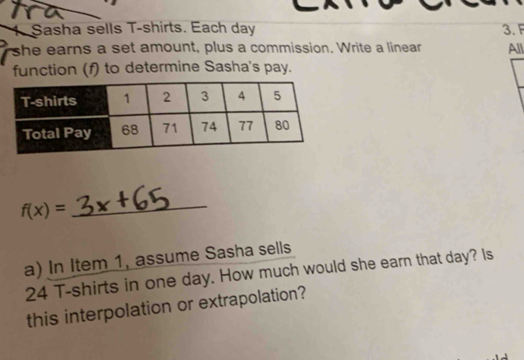 Sasha sells T-shirts. Each day 3. F 
she earns a set amount, plus a commission. Write a linear All 
function (f) to determine Sasha's pay.
f(x)=
_ 
a) In Item 1, assume Sasha sells
24 T-shirts in one day. How much would she earn that day? Is 
this interpolation or extrapolation?