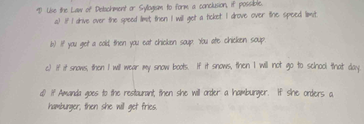 Use the Law of Detachment or Syllogism to form a conclusion, if possible. 
a) If I drive over the speed limit; then I will get a ticket. I drove over the speed limit. 
b) If you get a cold, then you eat chicken soup. You ate chicken soup. 
c.) If it snows, then I will wear my snow boots. If it snows, then I will not go to school that day. 
d) If Amanda goes to the restaurant; then she will order a hamburger. If she orders a 
hamburger, then she will get fries.