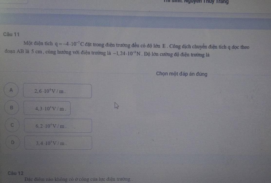 Thi sinh: Nguyễn Thuy Trang
Câu 11
Một điện tích q=-4· 10^(-7)C đặt trong điện trường đều có độ lớn E. Công dịch chuyển điện tích q dọc theo
đoạn AB là 5 cm, cùng hướng với điện trường là -1,24· 10^(-3)N. Độ lớn cường độ điện trường là
Chọn một đáp án đúng
A 2,6· 10^4V/m.
B 4,3· 10^4V/m.
C 6.2· 10^4V/m.
D 3,4· 10^4V/m. 
Câu 12
Đặc điêm nào không có ở công của lực điện trường .