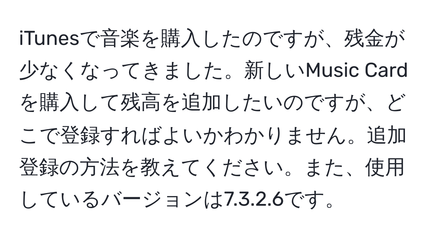 iTunesで音楽を購入したのですが、残金が少なくなってきました。新しいMusic Cardを購入して残高を追加したいのですが、どこで登録すればよいかわかりません。追加登録の方法を教えてください。また、使用しているバージョンは7.3.2.6です。