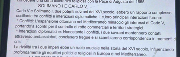 concedere una certa tolieranza religiosa con la Pace di Augusta del 1555. 
SOLIMANO I E CARLO V 
Carlo V e Solimano I, due potenti sovrani del XVI secolo, ebbero un rapporto complesso, 
oscillante tra conflitti e interazioni diplomatiche. Le loro principali interazioni furono: 
Conflitti: L’espansione ottomana nel Mediterraneo minacciò gli interessi di Carlo V, 
portando a scontri per il controllo di rotte commerciali e territori strategici. 
Interazioni diplomatiche: Nonostante i conflitti, i due sovrani mantennero contatti 
attraverso ambasciatori, conclusero tregue e si scambiarono corrispondenza in momenti d 
crisi. 
La rivalità tra i due imperi ebbe un ruolo cruciale nella storia del XVI secolo, influenzando 
profondamente gli equilibri politici e religiosi in Europa e nel Mediterraneo.