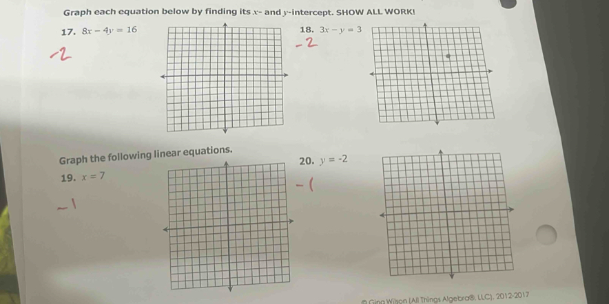 Graph each equation below by finding its x - and y-intercept. SHOW ALL WORK! 
17. 8x-4y=16 18. 3x-y=3
Graph the following linear equations. 
0. y=-2
19. x=7
Ging Wilson (All Things Algebra®, LLC), 2012-2017