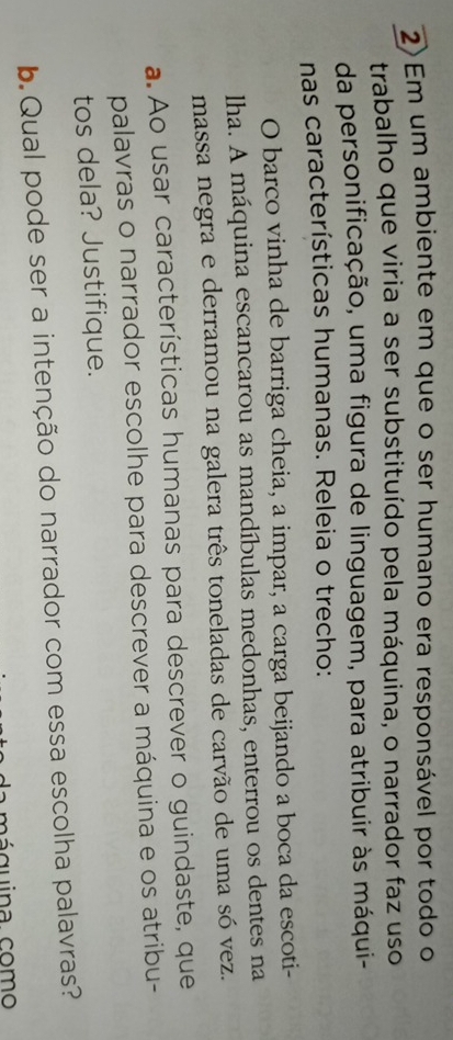Em um ambiente em que o ser humano era responsável por todo o 
trabalho que viria a ser substituído pela máquina, o narrador faz uso 
da personificação, uma figura de linguagem, para atribuir às máqui- 
nas características humanas. Releia o trecho: 
O barco vinha de barriga cheia, a impar, a carga beijando a boca da escoti- 
lha. A máquina escancarou as mandíbulas medonhas, enterrou os dentes na 
massa negra e derramou na galera três toneladas de carvão de uma só vez. 
a. Ao usar características humanas para descrever o guindaste, que 
palavras o narrador escolhe para descrever a máquina e os atribu- 
tos dela? Justifique. 
b. Qual pode ser a intenção do narrador com essa escolha palavras? 
a máquina como