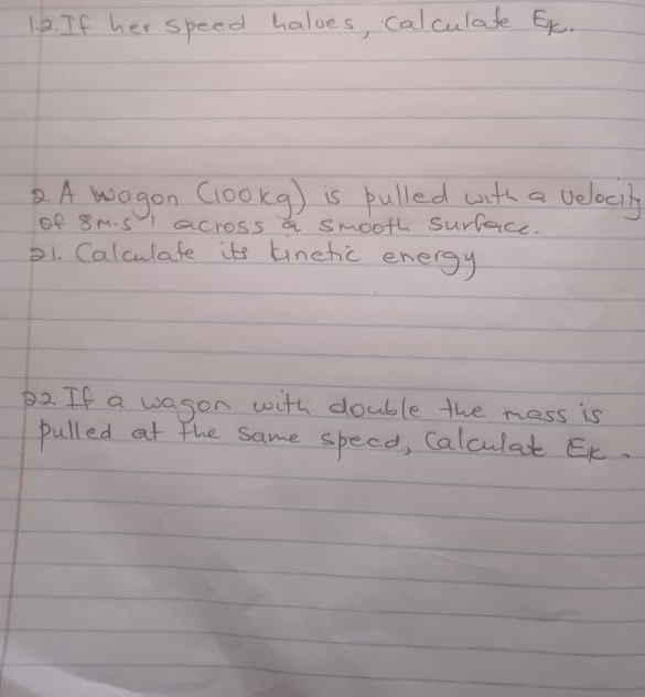 If her speed halves, calculafe Ek. 
② A wagon (1ookg) is pulled wth a velociy 
of 8m.sl across a smooth surfaice. 
21. Calculate its tinefic energy 
D2. If a wason with double the mess is 
pulled at the same specd, Calculat Ek.