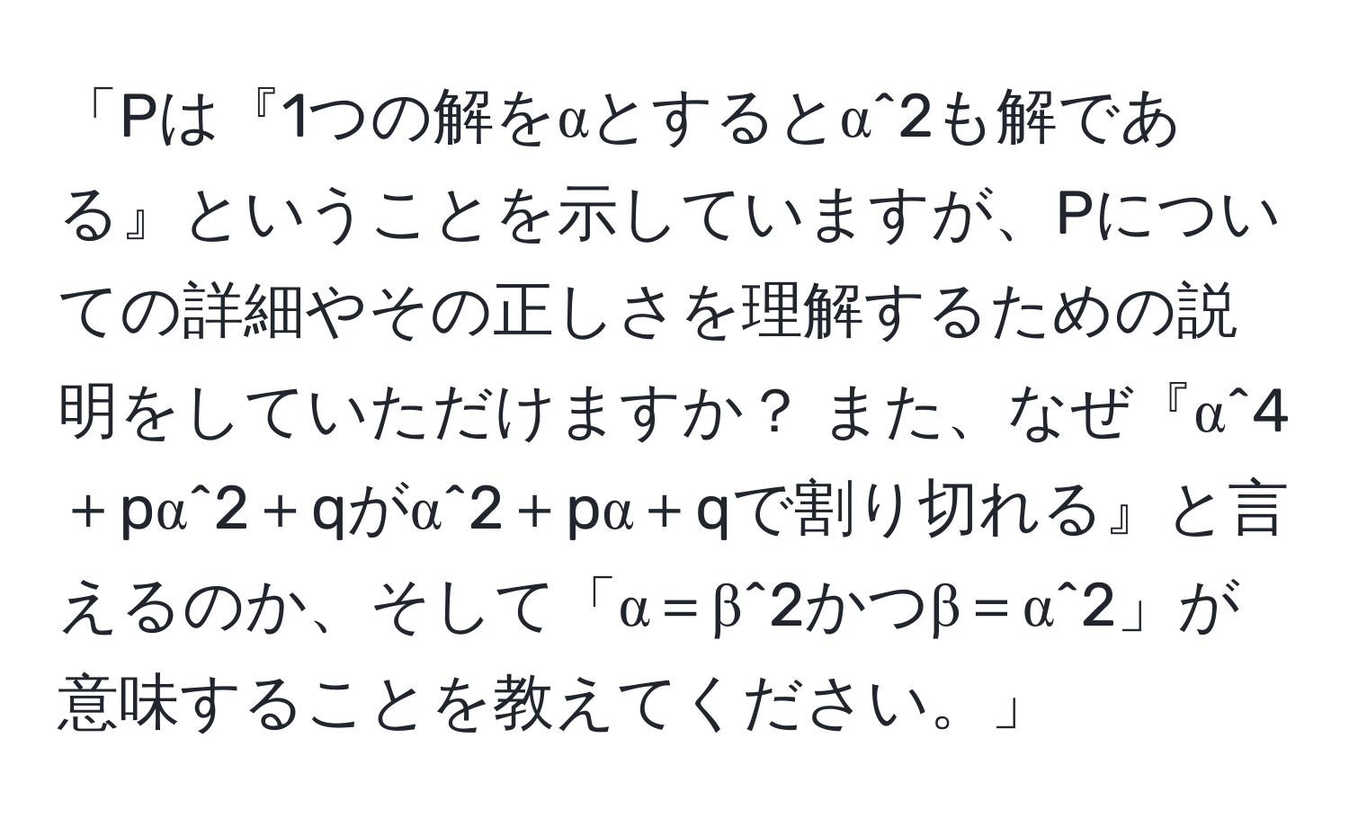 「Pは『1つの解をαとするとα^2も解である』ということを示していますが、Pについての詳細やその正しさを理解するための説明をしていただけますか？ また、なぜ『α^4＋pα^2＋qがα^2＋pα＋qで割り切れる』と言えるのか、そして「α＝β^2かつβ＝α^2」が意味することを教えてください。」