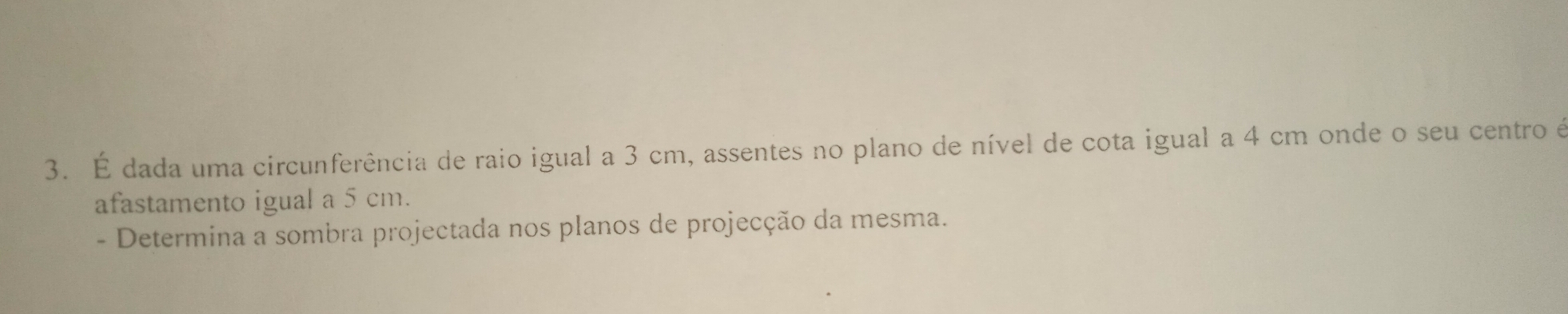 É dada uma circunferência de raio igual a 3 cm, assentes no plano de nível de cota igual a 4 cm onde o seu centro é 
afastamento igual a 5 cm. 
- Determina a sombra projectada nos planos de projecção da mesma.