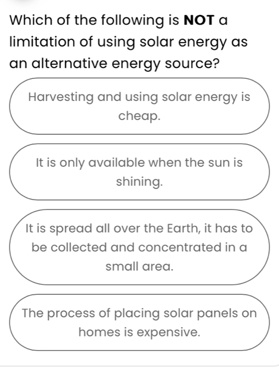 Which of the following is NOT a
limitation of using solar energy as
an alternative energy source?
Harvesting and using solar energy is
cheap.
It is only available when the sun is
shining.
It is spread all over the Earth, it has to
be collected and concentrated in a
small area.
The process of placing solar panels on
homes is expensive.