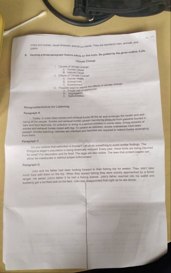 plants crops and homes, cause iffnesses, and kill our plants. They are harmful to men, animals, and
B. Develop a three-paragraph feature article on this topic. Be guided by the given outline. 5 pts.
Climate Change
! Causes of climate change A. Human Cause
B. Natural Cause
Effects of Climate Change A. Human health
B Animal lives
C Environment
III. Possible ways to reduce the effects of climase change
A Proper use of appliances
C Reforestation B Segragation
Paragraphs/Article for Listening
Paragraph A
Today, in most cities smoke and exhaust fumes fill the air and endanger the health and well-
being of the people. Smoke and exhaust fumes contain harmful by-products from gasoline burned in
cars and from factories. Air pollution or smog is a serious problem in some cities. Smog consists of
smoke and exhaust fumes mixed with fog. To control air pollution, smoke ordinances have been
passed. Smoke-belching Vehicles are checked and factories are required to reduce fumes emanating
from them
Paragraph C
Do you believe that extinction is forever? Let us do something to avoid similar findings. The
Philippine eagle's population is being drastically reduced. Every year, these birds are being haunted
for what? For decoration and for food. The eggs are also edible. The laws that protect eagles can
either be inadequate or without proper enforcement.
Paragraph D
Julio and his father had been looking forward to their fishing trip for weeks. They didn't take
much food with them on the trip. When they started fishing they were quickly approached by a forest
ranger. He asked Julio's father if he had a fishing license. Julio's father reached into his wallet and
suddenly got a terrified look on his face. Julio was disappointed that night as he ate dinner