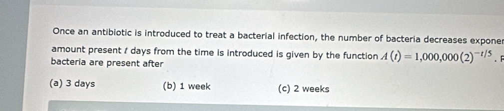 Once an antibiotic is introduced to treat a bacterial infection, the number of bacteria decreases exponer
amount present t days from the time is introduced is given by the function A(t)=1,000,000(2)^-t/5. F
bacteria are present after
(a) 3 days (b) 1 week (c) 2 weeks