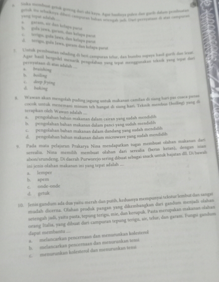 Siska membuai grtnk goreng dari ohi kayu. Agas hasilnya pulen dan garth dalam penbustan
getusk iu schaiknya shberi campuran buhan seiengah jadi. Dari pericyataan di atas campuras
yang tepat adalah .... a garam, eir dan kelsps parıt
h. gula jawa, garam, dan kelapa parot
c. terigu, gula lawa, dan kelapa parut
J. serigu, gula lawa, garam dan kelapa parut
2. Untuk penbuatan odading di beri campuran telur, dan humbu supaya hasil guri das less
Agar hasil bergedel menarik pengolahan yang tepat menggunakan teknik yang tepat dari
pernyataan di atas adalah ....
a. braishing
b. boiling
c. deep frying
d. baking
5. Wawan akan mengolah puding jagung untuk makanan camilan di siang hari pas cuaca panas
cocok untuk menemani minum teh hangat di siang hari. Teknik merebus (boiling) yang di
terapkan oleh Wawan adalah ....
a  pengolahan bahan makanan dalam cairan yang sudah mendidih
b. pengolahan bahan makanan dalam panci yang sudah mendidih
c. pengolahan bahan makanan dalam dandang yang sudah mendidih
d. pengolahan bahan makanan dalam microwave yang sudah mendidih
9. Pada mata pelajaran Prakarya Nina mendapatkan tugas membuat olahan makanan dari
serealia. Nina memilih membuat olahan dari serealia (beras ketan), dengan isian
abon/srundeng. Di daerah Purworejo sering dibuat sebagai snack untuk hajatan dll. Di bawah
ini jenis olahan makanan ini yang tepat adalah ....
a. lemper
b. apem
c. onde-onde
d. getuk
10. Jenis gandum ada dua yaitu merah dan putih, keduanya mempunyai tekstur lembut dan sangat
mudah dicerna. Olahan produk pangan yang dikembangkan dari gandum menjadi olahan
setengah jadi, yaitu pasta, tepung terigu, mie, dan kerupuk. Pasta merupakan makanan olahan
orang Italia, yang dibuat dari campuran tepung terigu, air, telur, dan garam. Fungsi gandum
dapat membantu ....
a. melancarkan pencernaan dan menurunkan kolesterol
b. melancarkan pencernaan dan menurunkan tensi
c. menurunkan kolesterol dan menurunkan tensi