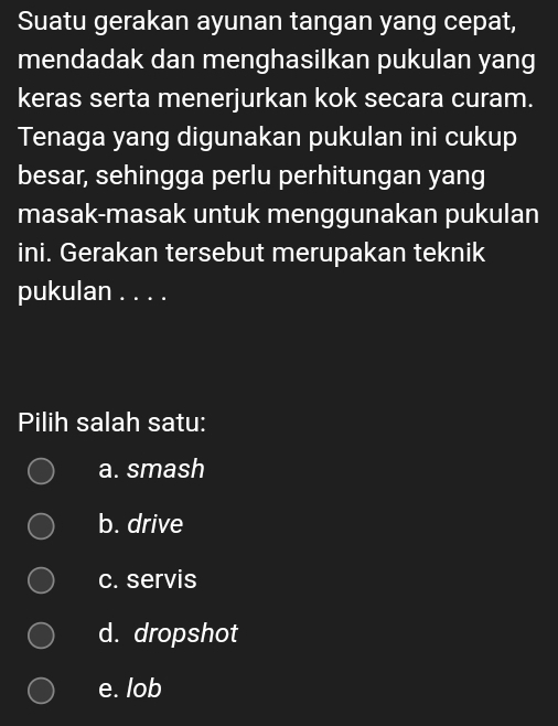 Suatu gerakan ayunan tangan yang cepat,
mendadak dan menghasilkan pukulan yang
keras serta menerjurkan kok secara curam.
Tenaga yang digunakan pukulan ini cukup
besar, sehingga perlu perhitungan yang
masak-masak untuk menggunakan pukulan
ini. Gerakan tersebut merupakan teknik
pukulan . . . .
Pilih salah satu:
a. smash
b. drive
c. servis
d. dropshot
e. lob