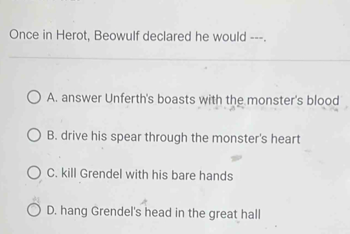 Once in Herot, Beowulf declared he would ---.
A. answer Unferth's boasts with the monster's blood
B. drive his spear through the monster's heart
C. kill Grendel with his bare hands
D. hang Grendel's head in the great hall