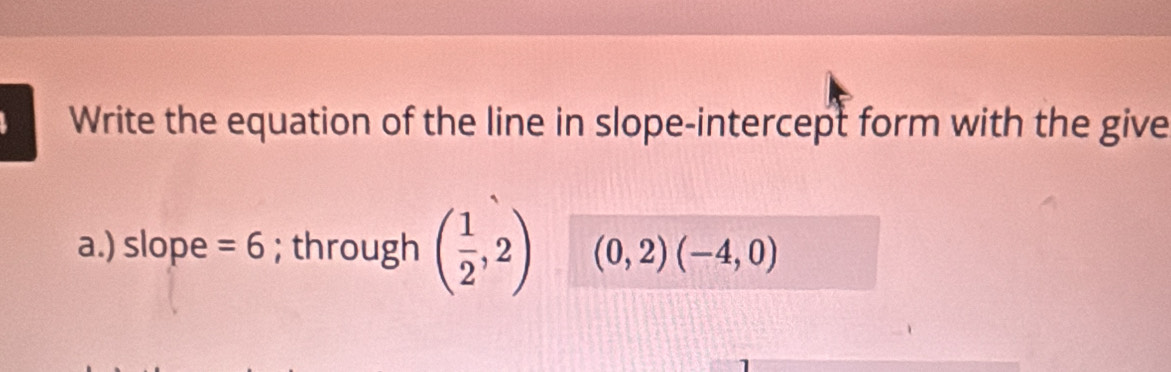 Write the equation of the line in slope-intercept form with the give 
a.) slope =6; through ( 1/2 ,2) (0,2)(-4,0)