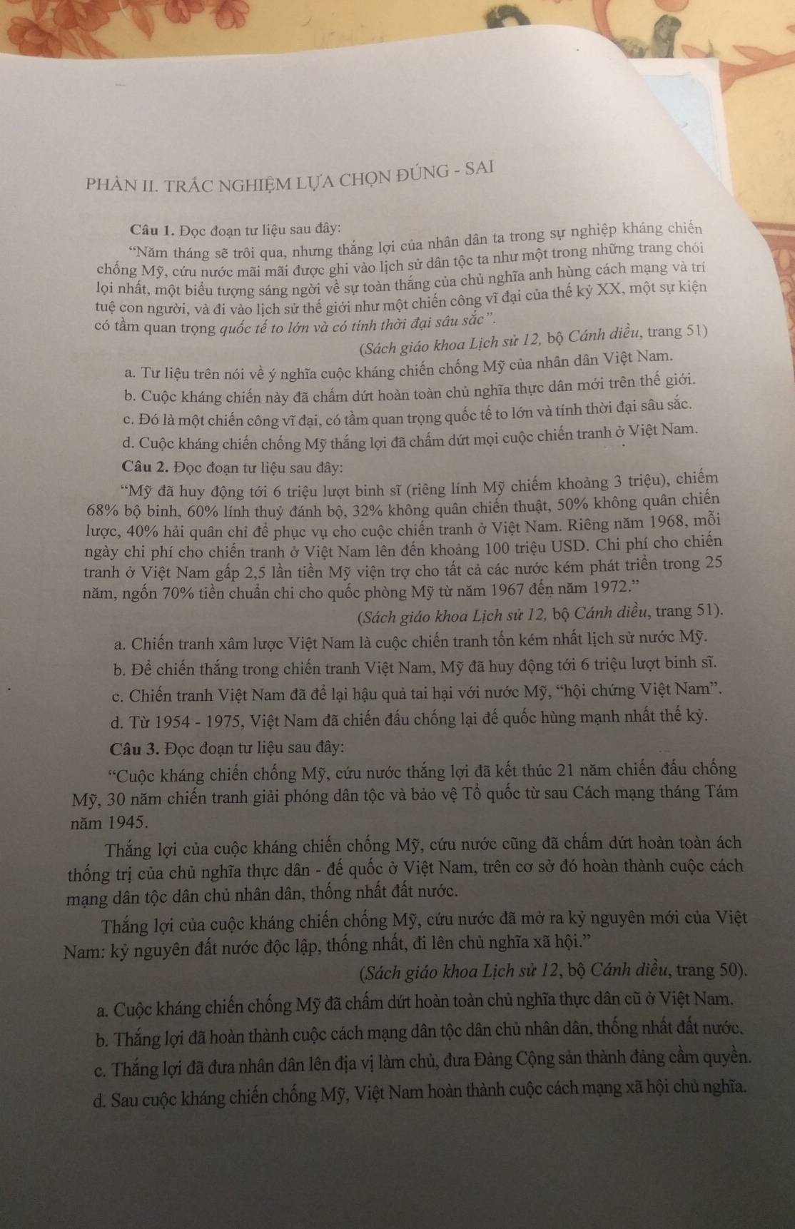 PHÀN II. TRÁC NGHIỆM LỤA CHỌN ĐÚNG - SAI
Câu 1. Đọc đoạn tư liệu sau đây:
“Năm tháng sẽ trôi qua, nhưng thắng lợi của nhân dân ta trong sự nghiệp kháng chiến
chống Mỹ, cứu nước mãi mãi được ghi vào lịch sử dân tộc ta như một trong những trang chói
lọi nhất, một biểu tượng sáng ngời về sự toàn thắng của chủ nghĩa anh hùng cách mạng và trí
tuệ con người, và đi vào lịch sử thế giới như một chiến cộng vĩ đại của thế kỷ XX, một sự kiện
có tầm quan trọng quốc tế to lớn và có tính thời đại sâu sắc '.
(Sách giáo khoa Lịch sử 12, bộ Cánh diều, trang 51)
a. Tư liệu trên nói về ý nghĩa cuộc kháng chiến chống Mỹ của nhân dân Việt Nam.
b. Cuộc kháng chiến này đã chấm dứt hoàn toàn chủ nghĩa thực dân mới trên thế giới.
c. Đó là một chiến công vĩ đại, có tầm quan trọng quốc tế to lớn và tính thời đại sâu sắc.
d. Cuộc kháng chiến chống Mỹ thắng lợi đã chấm dứt mọi cuộc chiến tranh ở Việt Nam.
Câu 2. Đọc đoạn tư liệu sau đây:
*Mỹ đã huy động tới 6 triệu lượt binh sĩ (riêng lính Mỹ chiếm khoảng 3 triệu), chiếm
68% bộ binh, 60% lính thuy đánh bộ, 32% không quân chiến thuật, 50% không quân chiến
lược, 40% hải quân chỉ để phục vụ cho cuộc chiến tranh ở Việt Nam. Riêng năm 1968, mỗi
ngày chi phí cho chiến tranh ở Việt Nam lên đến khoảng 100 triệu USD. Chi phí cho chiến
tranh ở Việt Nam gấp 2,5 lần tiền Mỹ viện trợ cho tất cả các nước kém phát triển trong 25
năm, ngốn 70% tiền chuẩn chi cho quốc phòng Mỹ từ năm 1967 đến năm 1972.'
(Sách giáo khoa Lịch sử 12, bộ Cánh diều, trang 51).
a. Chiến tranh xâm lược Việt Nam là cuộc chiến tranh tốn kém nhất lịch sử nước Mỹ.
b. Để chiến thắng trong chiến tranh Việt Nam, Mỹ đã huy động tới 6 triệu lượt binh sĩ.
c. Chiến tranh Việt Nam đã để lại hậu quả tai hại với nước Mỹ, “hội chứng Việt Nam”.
d. Từ 1954 - 1975, Việt Nam đã chiến đấu chống lại đế quốc hùng mạnh nhất thế kỷ.
Câu 3. Đọc đoạn tư liệu sau đây:
*Cuộc kháng chiến chống Mỹ, cứu nước thắng lợi đã kết thúc 21 năm chiến đấu chống
Mỹ, 30 năm chiến tranh giải phóng dân tộc và bảo vệ Tổ quốc từ sau Cách mạng tháng Tám
năm 1945.
Thắng lợi của cuộc kháng chiến chống Mỹ, cứu nước cũng đã chấm dứt hoàn toàn ách
thống trị của chủ nghĩa thực dân - đế quốc ở Việt Nam, trên cơ sở đó hoàn thành cuộc cách
mạng dân tộc dân chủ nhân dân, thống nhất đất nước.
Thắng lợi của cuộc kháng chiến chống Mỹ, cứu nước đã mở ra kỷ nguyên mới của Việt
Nam: kỷ nguyên đất nước độc lập, thống nhất, đi lên chủ nghĩa xã hội.”
(Sách giáo khoa Lịch sử 12, bộ Cánh diều, trang 50).
a. Cuộc kháng chiến chống Mỹ đã chấm dứt hoàn toàn chủ nghĩa thực dân cũ ở Việt Nam.
b. Thắng lợi đã hoàn thành cuộc cách mạng dân tộc dân chủ nhân dân, thống nhất đất nước.
c. Thăng lợi đã đưa nhân dân lên địa vị làm chủ, đưa Đảng Cộng sản thành đảng cầm quyền.
d. Sau cuộc kháng chiến chống Mỹ, Việt Nam hoàn thành cuộc cách mạng xã hội chủ nghĩa.