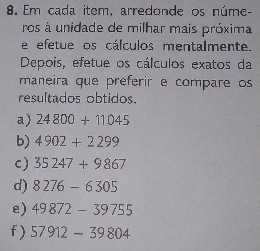 Em cada item, arredonde os núme- 
ros à unidade de milhar mais próxima 
e efetue os cálculos mentalmente. 
Depois, efetue os cálculos exatos da 
maneira que preferir e compare os 
resultados obtidos. 
a) 24800+11045
b) 4902+2299
c) 35247+9867
d) 8276-6305
e) 49872-39755
f) 57912-39804