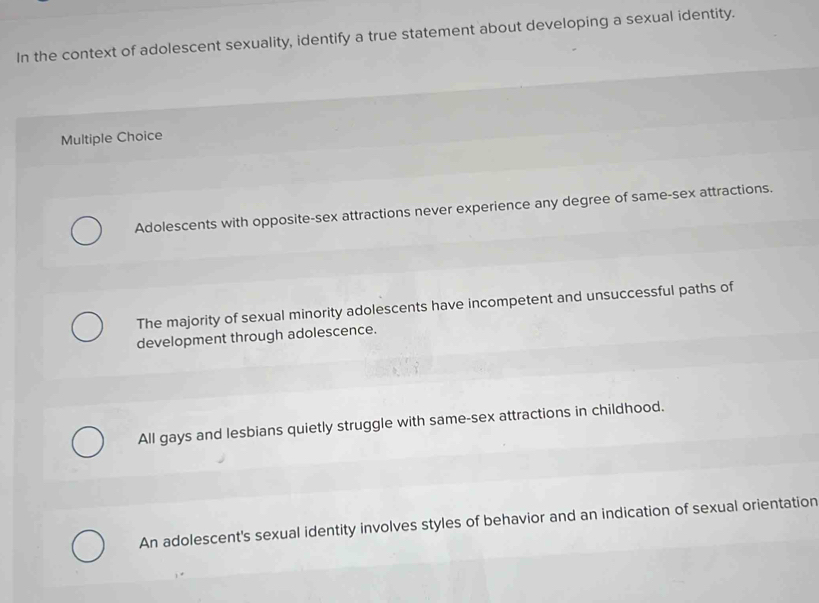 In the context of adolescent sexuality, identify a true statement about developing a sexual identity.
Multiple Choice
Adolescents with opposite-sex attractions never experience any degree of same-sex attractions.
The majority of sexual minority adolescents have incompetent and unsuccessful paths of
development through adolescence.
All gays and lesbians quietly struggle with same-sex attractions in childhood.
An adolescent's sexual identity involves styles of behavior and an indication of sexual orientation