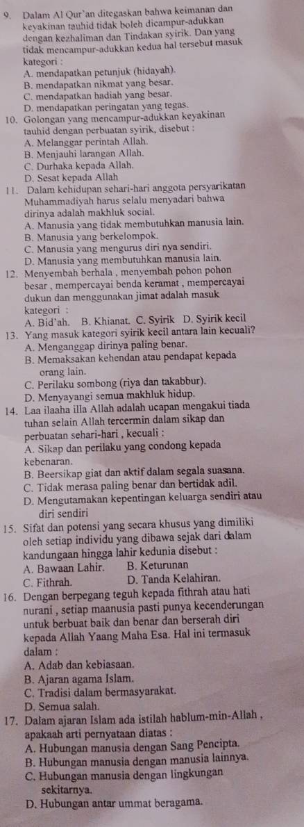 Dalam Al Qur’an ditegaskan bahwa keimanan dan
keyakinan tauhid tidak boleh dicampur-adukkan
dengan kezhaliman dan Tindakan syirik. Dan yang
tidak mencampur-adukkan kedua hal tersebut masuk
kategori :
A. mendapatkan petunjuk (hidayah).
B. mendapatkan nikmat yang besar.
C. mendapatkan hadiah yang besar.
D. mendapatkan peringatan yang tegas.
10. Golongan yang mencampur-adukkan keyakinan
tauhid dengan perbuatan syirik, disebut :
A. Melanggar perintah Allah.
B. Menjauhi larangan Allah.
C. Durhaka kepada Allah.
D. Sesat kepada Allah
11. Dalam kehidupan sehari-hari anggota persyarikatan
Muhammadiyah harus selalu menyadari bahwa
dirinya adalah makhluk social.
A. Manusia yang tidak membutuhkan manusia lain.
B. Manusia yang berkelompok.
C. Manusia yang mengurus diri nya sendiri.
D. Manusia yang membutuhkan manusia lain.
12. Menyembah berhala , menyembah pohon pohon
besar , mempercayai benda keramat , mempercayai 
dukun dan menggunakan jimat adalah masuk
kategori :
A. Bid`ah. B. Khianat. C. Syirik D. Syirik kecil
13. Yang masuk kategori syirik kecil antara lain kecuali?
A. Menganggap dirinya paling benar.
B. Memaksakan kehendan atau pendapat kepada
orang lain.
C. Perilaku sombong (riya dan takabbur).
D. Menyayangi semua makhluk hidup.
14. Laa ilaaha illa Allah adalah ucapan mengakui tiada
tuhan selain Allah tercermin dalam sikap dan
perbuatan sehari-hari , kecuali :
A. Sikap dan perilaku yang condong kepada
kebenaran.
B. Beersikap giat dan aktif dalam segala suasana.
C. Tidak merasa paling benar dan bertidak adil.
D. Mengutamakan kepentingan keluarga sendiri atau
diri sendiri
15. Sifat dan potensi yang secara khusus yang dimiliki
oleh setiap individu yang dibawa sejak dari dalam
kandungaan hingga lahir kedunia disebut :
A. Bawaan Lahir. B. Keturunan
C. Fithrah. D. Tanda Kelahiran.
16. Dengan berpegang teguh kepada fithrah atau hati
nurani , setiap maanusia pasti punya kecenderungan
untuk berbuat baik dan benar dan berserah diri
kepada Allah Yaang Maha Esa. Hal ini termasuk
dalam :
A. Adab dan kebiasaan.
B. Ajaran agama Islam.
C. Tradisi dalam bermasyarakat.
D. Semua salah.
17. Dalam ajaran Islam ada istilah hablum-min-Allah ,
apakaah arti pernyataan diatas :
A. Hubungan manusia dengan Sang Pencipta.
B. Hubungan manusia dengan manusia lainnya.
C. Hubungan manusia dengan lingkungan
sekitarnya.
D. Hubungan antar ummat beragama.