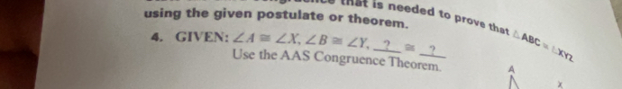 using the given postulate or theorem.
that is needed to prove that 
4. GIVEN: ∠ A≌ ∠ X, ∠ B≌ ∠ Y, _ ?≌ _ ? △ ABC=1.XY2
Use the AAS Congruence Theorem A
χ